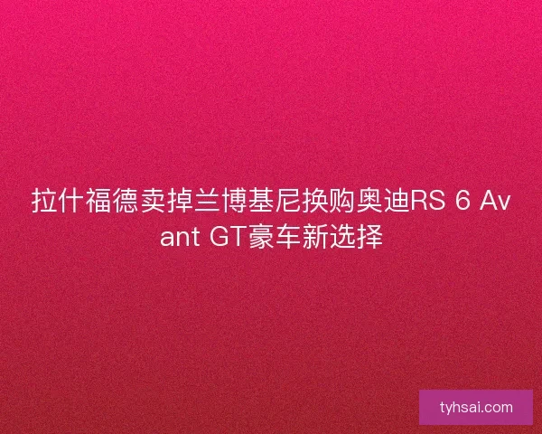 拉什福德卖掉兰博基尼换购奥迪RS 6 Avant GT豪车新选择