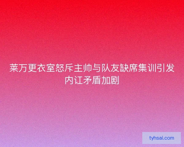 莱万更衣室怒斥主帅与队友缺席集训引发内讧矛盾加剧