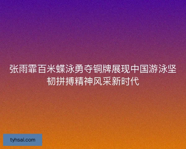 张雨霏百米蝶泳勇夺铜牌展现中国游泳坚韧拼搏精神风采新时代