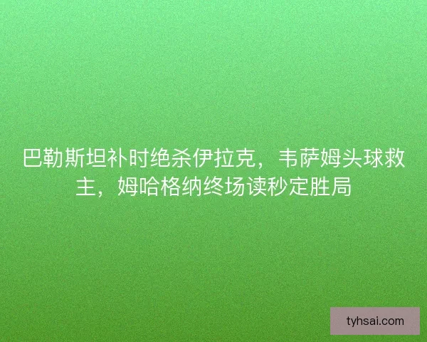 巴勒斯坦补时绝杀伊拉克，韦萨姆头球救主，姆哈格纳终场读秒定胜局