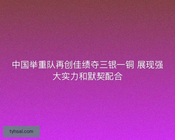 中国举重队再创佳绩夺三银一铜 展现强大实力和默契配合