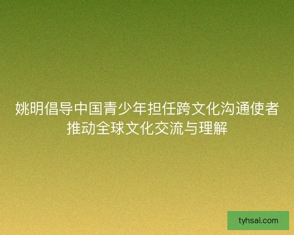 姚明倡导中国青少年担任跨文化沟通使者推动全球文化交流与理解