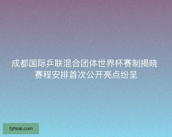 成都国际乒联混合团体世界杯赛制揭晓 赛程安排首次公开亮点纷呈