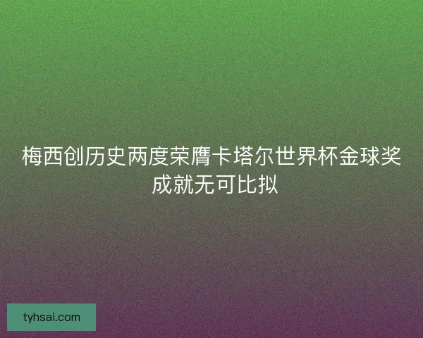 梅西创历史两度荣膺卡塔尔世界杯金球奖 成就无可比拟
