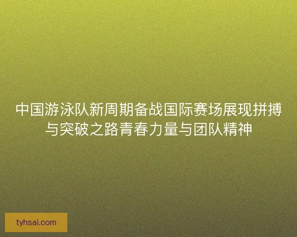 中国游泳队新周期备战国际赛场展现拼搏与突破之路青春力量与团队精神