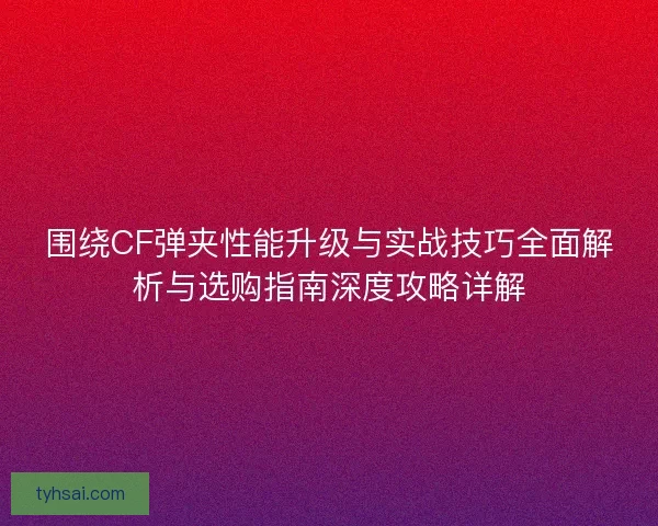 围绕CF弹夹性能升级与实战技巧全面解析与选购指南深度攻略详解