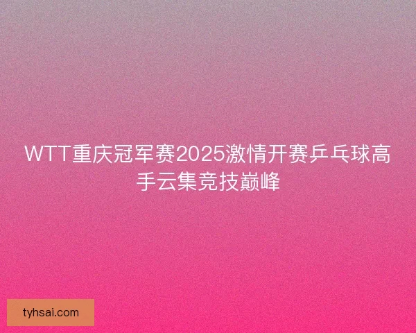 WTT重庆冠军赛2025激情开赛乒乓球高手云集竞技巅峰