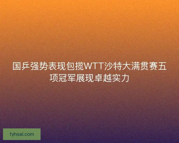 国乒强势表现包揽WTT沙特大满贯赛五项冠军展现卓越实力