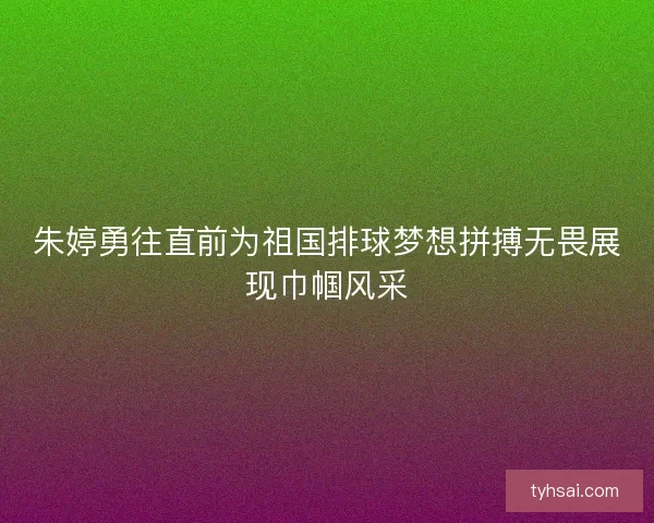 朱婷勇往直前为祖国排球梦想拼搏无畏展现巾帼风采
