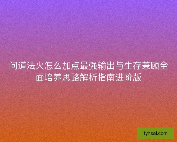 问道法火怎么加点最强输出与生存兼顾全面培养思路解析指南进阶版