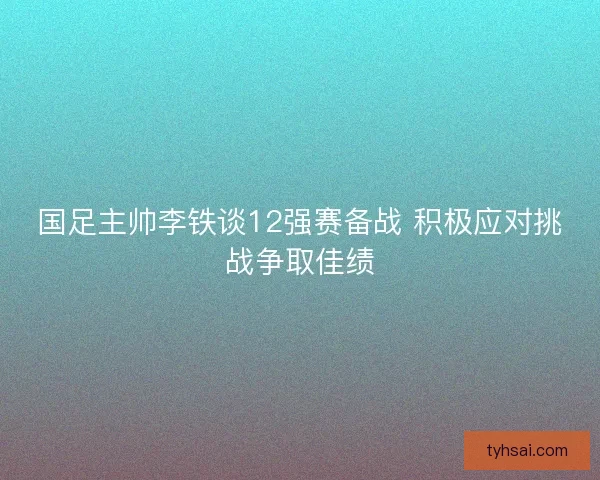 国足主帅李铁谈12强赛备战 积极应对挑战争取佳绩
