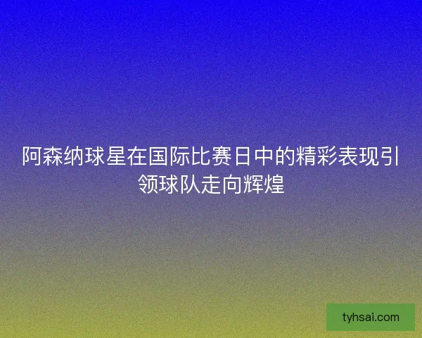阿森纳球星在国际比赛日中的精彩表现引领球队走向辉煌