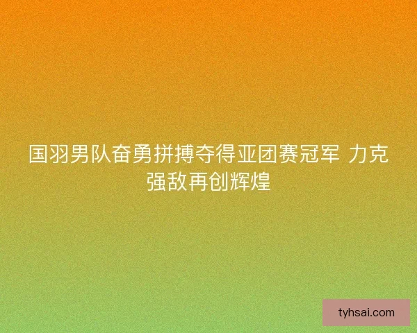 国羽男队奋勇拼搏夺得亚团赛冠军 力克强敌再创辉煌