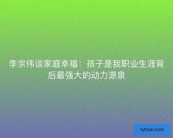 李宗伟谈家庭幸福：孩子是我职业生涯背后最强大的动力源泉