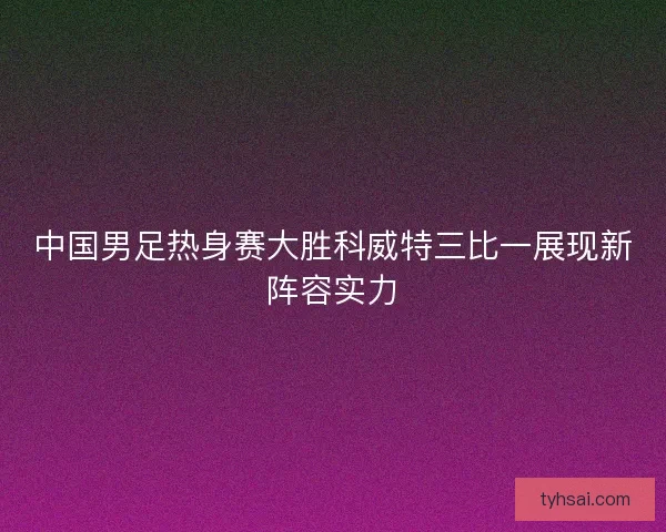 中国男足热身赛大胜科威特三比一展现新阵容实力